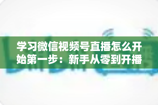 学习微信视频号直播怎么开始第一步:新手从零到开播的完整实战指南 学习微信视频号直播怎么开始第一步:新手从零到开播的完整实战指南