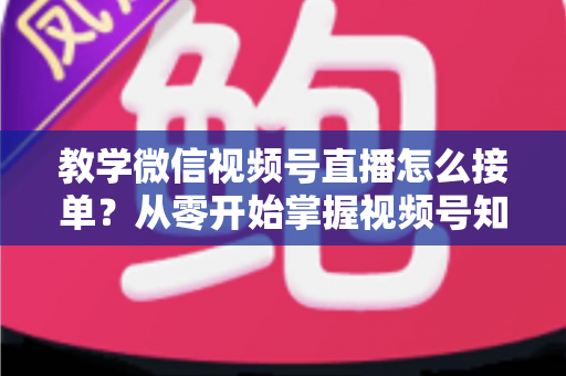 教学微信视频号直播怎么接单?从零开始掌握视频号知识变现的完整运营攻略 教学微信视频号直播怎么接单?从零开始掌握视频号知识变现的完整运营攻略