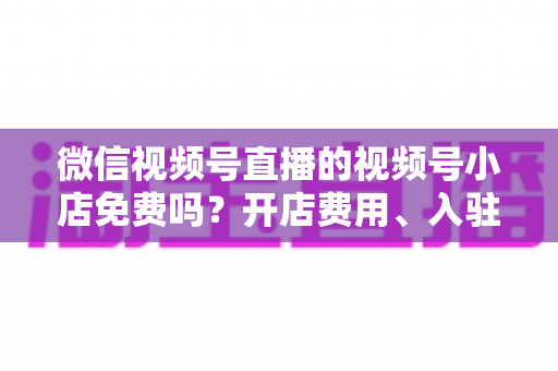 微信视频号直播的视频号小店免费吗?开店费用、入驻条件与运营成本全解析 微信视频号直播的视频号小店免费吗?开店费用、入驻条件与运营成本全解析