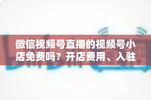 微信视频号直播的视频号小店免费吗?开店费用、入驻条件与运营成本全解析 微信视频号直播的视频号小店免费吗?开店费用、入驻条件与运营成本全解析