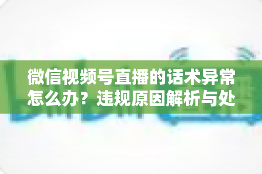 微信视频号直播的话术异常怎么办？违规原因解析与处理预防全指南