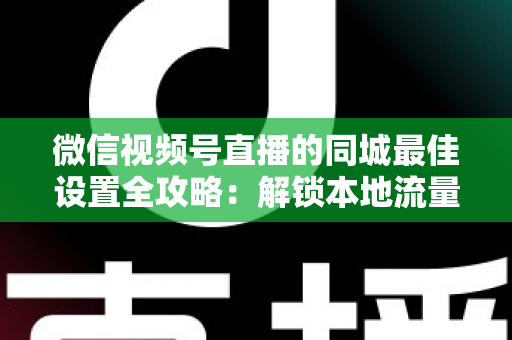 微信视频号直播的同城最佳设置全攻略:解锁本地流量密码,精准触达身边观众 微信视频号直播的同城最佳设置全攻略:解锁本地流量密码,精准触达身边观众