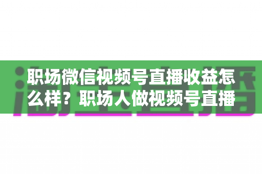 职场微信视频号直播收益怎么样？职场人做视频号直播的真实收入、变现方式与实操建议全解析