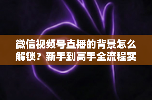 微信视频号直播的背景怎么解锁?新手到高手全流程实操指南 微信视频号直播的背景怎么解锁?新手到高手全流程实操指南