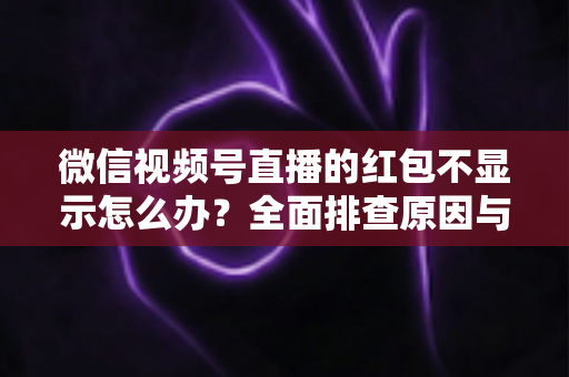 微信视频号直播的红包不显示怎么办？全面排查原因与实用解决方案一文读懂