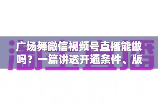 广场舞微信视频号直播能做吗？一篇讲透开通条件、版权风险与变现玩法的保姆级指南