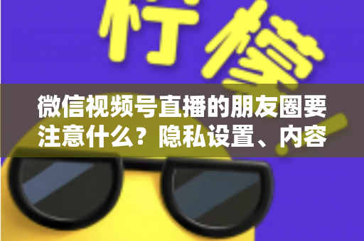 微信视频号直播的朋友圈要注意什么？隐私设置、内容合规与引流技巧全解析