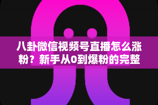 八卦微信视频号直播怎么涨粉？新手从0到爆粉的完整实操指南与避坑手册