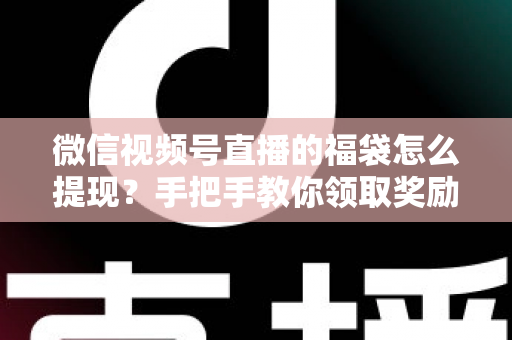 微信视频号直播的福袋怎么提现？手把手教你领取奖励与完成提现全流程指南