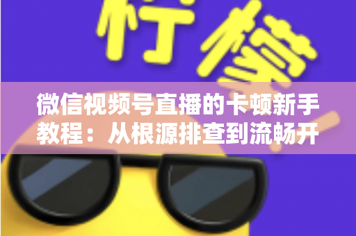 微信视频号直播的卡顿新手教程：从根源排查到流畅开播的完整优化指南