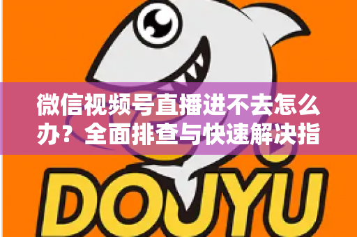 微信视频号直播进不去怎么办？全面排查与快速解决指南