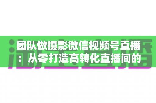 团队做摄影微信视频号直播:从零打造高转化直播间的完整实战指南 团队做摄影微信视频号直播:从零打造高转化直播间的完整实战指南