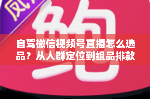 自驾微信视频号直播怎么选品?从人群定位到组品排款的保姆级实战指南 自驾微信视频号直播怎么选品?从人群定位到组品排款的保姆级实战指南