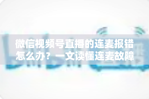 微信视频号直播的连麦报错怎么办？一文读懂连麦故障排查与快速解决全攻略