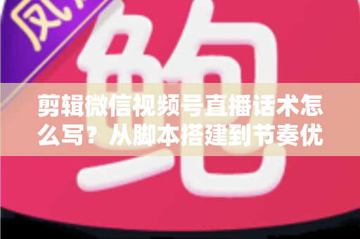 剪辑微信视频号直播话术怎么写？从脚本搭建到节奏优化的完整实战指南