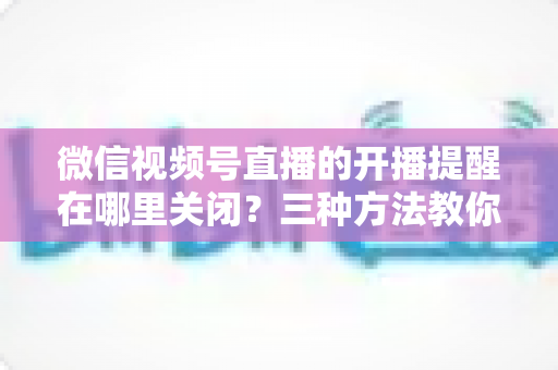 微信视频号直播的开播提醒在哪里关闭?三种方法教你轻松屏蔽开播通知,告别消息打扰 微信视频号直播的开播提醒在哪里关闭?三种方法教你轻松屏蔽开播通知,告别消息打扰