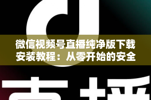 微信视频号直播纯净版下载安装教程：从零开始的安全安装与使用全指南