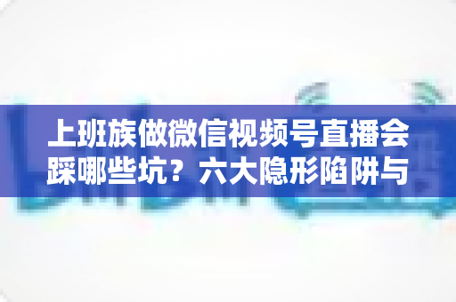 上班族做微信视频号直播会踩哪些坑？六大隐形陷阱与避坑指南全解析