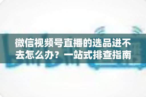 微信视频号直播的选品进不去怎么办？一站式排查指南与实用解决方案全解析