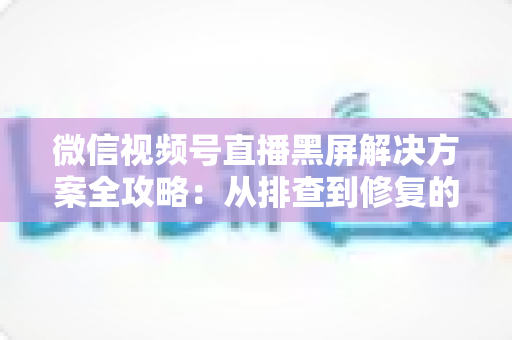 微信视频号直播黑屏解决方案全攻略:从排查到修复的完整实用指南 微信视频号直播黑屏解决方案全攻略:从排查到修复的完整实用指南