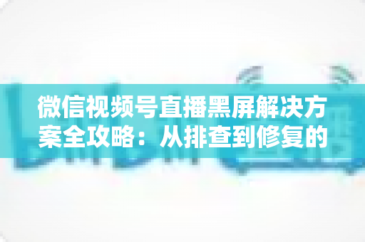 微信视频号直播黑屏解决方案全攻略:从排查到修复的完整实用指南 微信视频号直播黑屏解决方案全攻略:从排查到修复的完整实用指南