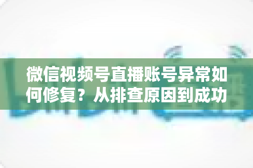 微信视频号直播账号异常如何修复？从排查原因到成功恢复的完整实操指南