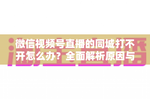 微信视频号直播的同城打不开怎么办？全面解析原因与实用解决方案指南