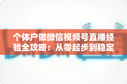 个体户做微信视频号直播经验全攻略：从零起步到稳定出单的实战心得