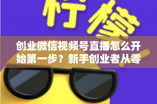 创业微信视频号直播怎么开始第一步？新手创业者从零开播的完整实战指南