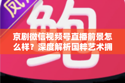 京剧微信视频号直播前景怎么样？深度解析国粹艺术拥抱新媒体的机遇与挑战