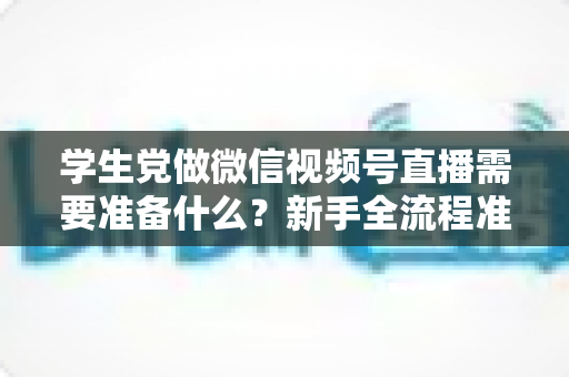 学生党做微信视频号直播需要准备什么？新手全流程准备清单与避坑指南