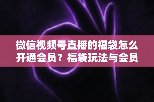 微信视频号直播的福袋怎么开通会员？福袋玩法与会员开通一站式全攻略