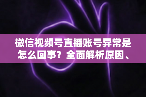 微信视频号直播账号异常是怎么回事？全面解析原因、解决方法与预防指南