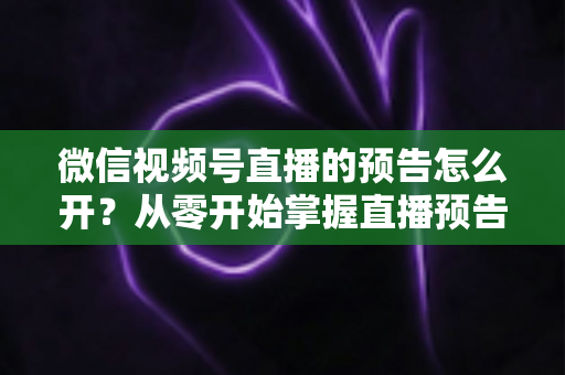 微信视频号直播的预告怎么开？从零开始掌握直播预告设置方法与引流技巧全攻略