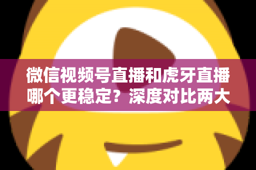 微信视频号直播和虎牙直播哪个更稳定？深度对比两大平台稳定性表现与选择建议