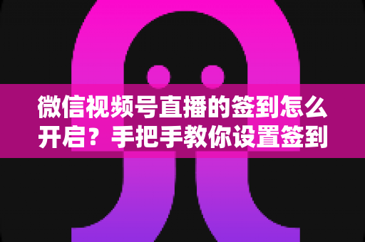 微信视频号直播的签到怎么开启？手把手教你设置签到功能，快速提升直播间互动与人气