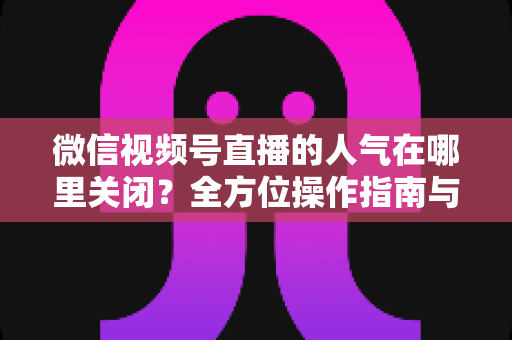 微信视频号直播的人气在哪里关闭?全方位操作指南与实用技巧解析 微信视频号直播的人气在哪里关闭?全方位操作指南与实用技巧解析