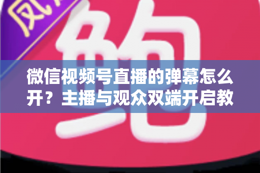 微信视频号直播的弹幕怎么开?主播与观众双端开启教程及互动运营全攻略 微信视频号直播的弹幕怎么开?主播与观众双端开启教程及互动运营全攻略