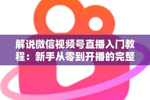 解说微信视频号直播入门教程:新手从零到开播的完整实战指南 解说微信视频号直播入门教程:新手从零到开播的完整实战指南