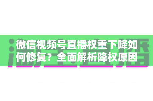 微信视频号直播权重下降如何修复？全面解析降权原因与恢复流量的实战方案