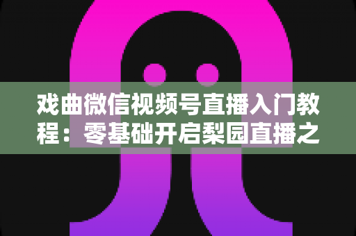 戏曲微信视频号直播入门教程：零基础开启梨园直播之旅的完整指南