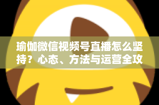 瑜伽微信视频号直播怎么坚持？心态、方法与运营全攻略，助你从三分钟热度到稳定开播
