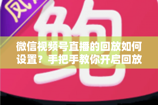 微信视频号直播的回放如何设置？手把手教你开启回放功能，轻松留住每一场精彩直播