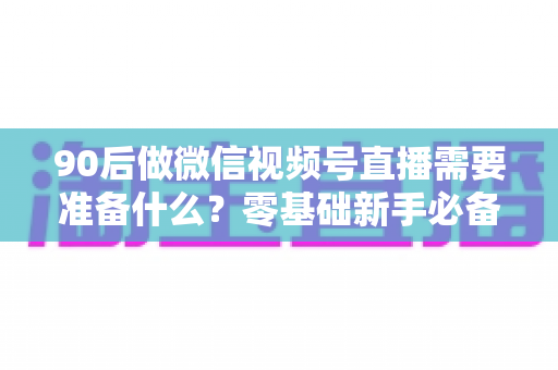 90后做微信视频号直播需要准备什么？零基础新手必备的全流程准备指南