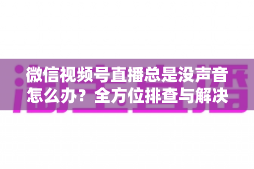 微信视频号直播总是没声音怎么办？全方位排查与解决指南