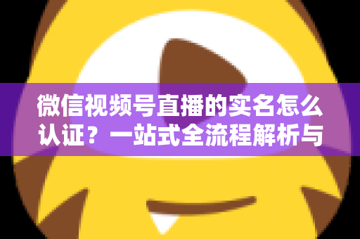 微信视频号直播的实名怎么认证?一站式全流程解析与实用避坑指南 微信视频号直播的实名怎么认证?一站式全流程解析与实用避坑指南