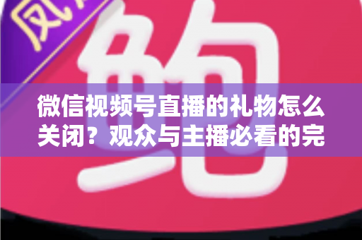 微信视频号直播的礼物怎么关闭？观众与主播必看的完整关闭教程与实用技巧