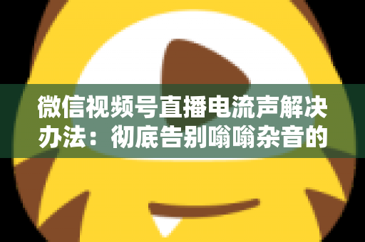 微信视频号直播电流声解决办法：彻底告别嗡嗡杂音的完整指南