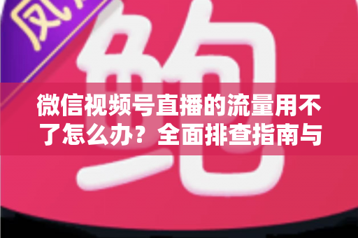 微信视频号直播的流量用不了怎么办？全面排查指南与实用解决技巧分享
