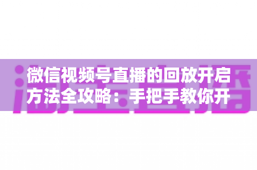 微信视频号直播的回放开启方法全攻略:手把手教你开启、管理与回看直播回放 微信视频号直播的回放开启方法全攻略:手把手教你开启、管理与回看直播回放